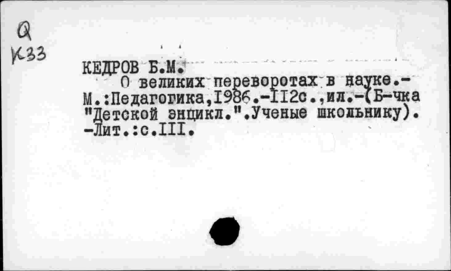 ﻿КЕДРОВ Б.М.
О великих переворотах:в науке.-М.:Педагогика,198^.-112с.,ил.-1Б-чка ’’Детской энцикл.”.Ученые школьнику). -Лит.:с.III.